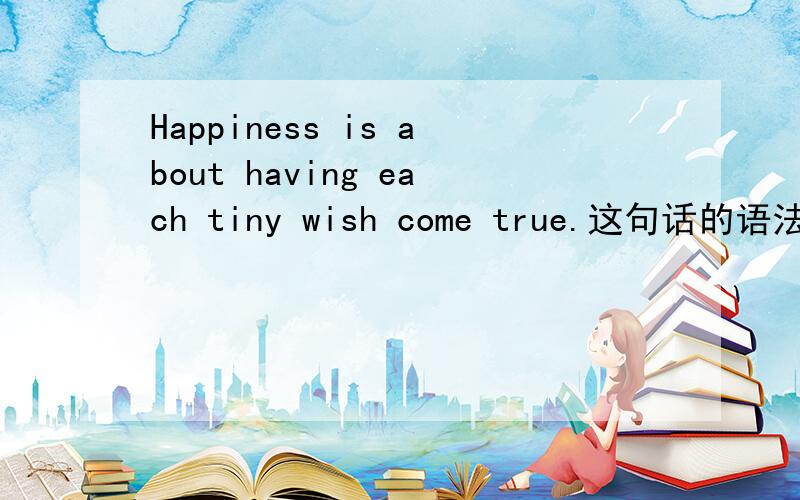 Happiness is about having each tiny wish come true.这句话的语法以及后面come true的come是原型还是过去分词?