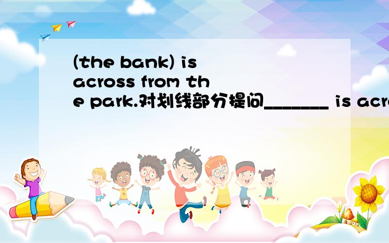 (the bank) is across from the park.对划线部分提问_______ is across from the park.