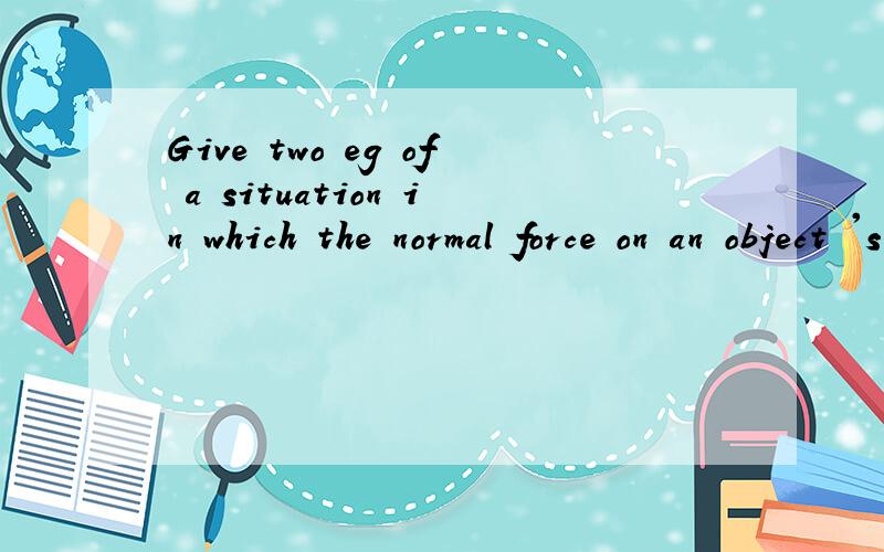 Give two eg of a situation in which the normal force on an object 's weight .Then give an eg of a situation in which there is NO normal force on an object .意思我也不清楚 能解答问题是最好不过的了会多给分 如果没有的话那