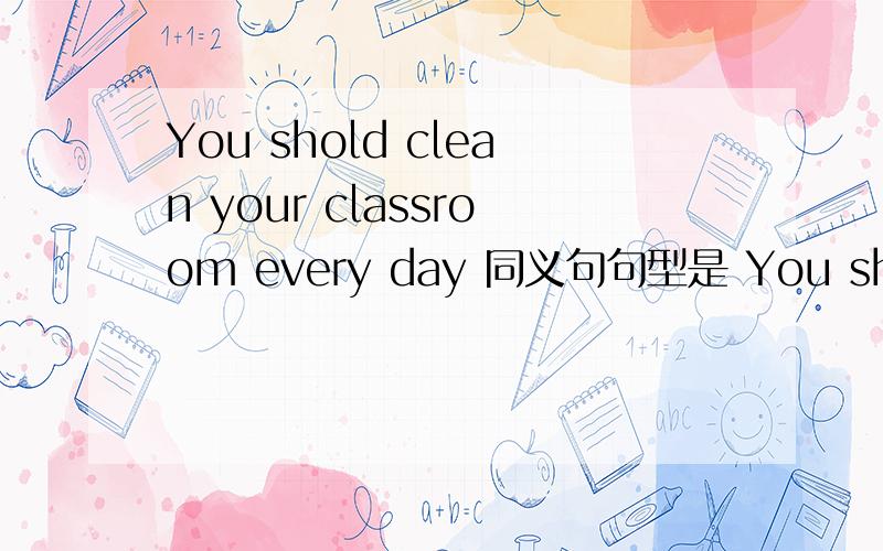 You shold clean your classroom every day 同义句句型是 You should___your classroom___every day