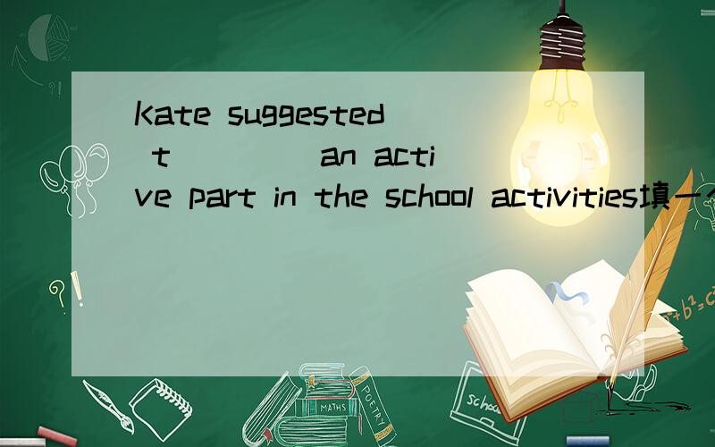 Kate suggested t____ an active part in the school activities填一个t打头的单词,