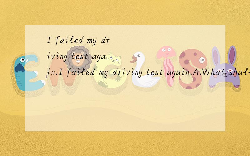 I failed my driving test again.I failed my driving test again.A.What shall I do?B.I’m down inI failed my driving test again.A.What shall I do?B.I’m down in spiritsC.What are you doing?D.What’s up?