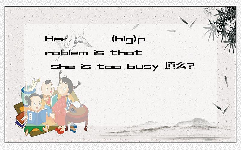 Her ____(big)problem is that she is too busy 填么?