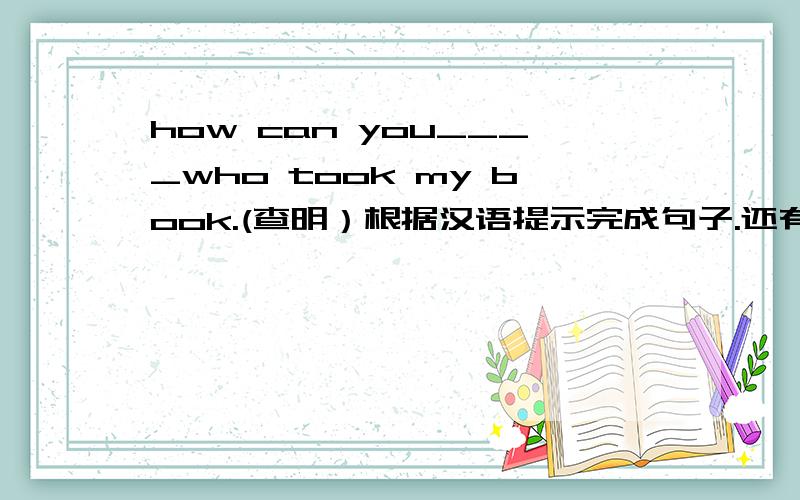 how can you____who took my book.(查明）根据汉语提示完成句子.还有几道也帮忙看看.My father likes to _____newspapers after supper.(看）