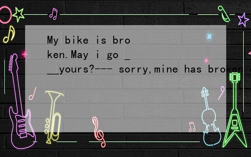 My bike is broken.May i go ___yours?--- sorry,mine has broken down.A by B on