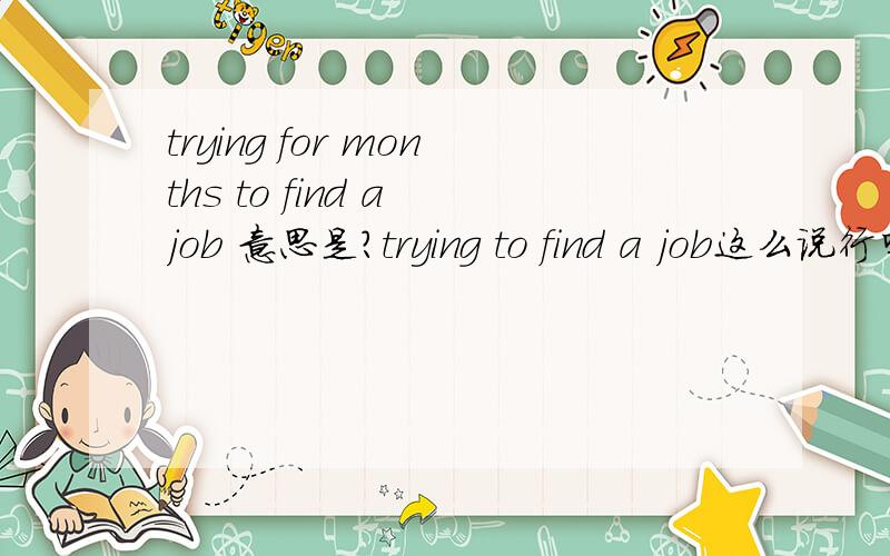trying for months to find a job 意思是?trying to find a job这么说行吗?为什么不说trying to find a job for months?找工作是try to 还是try for呢?谢