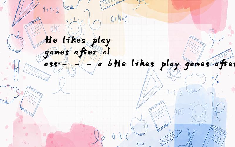 He likes play games after class.- - - a bHe likes play games after class.- - -a b c找出错误并改正