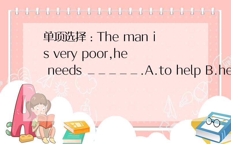 单项选择：The man is very poor,he needs _____.A.to help B.helpful C.help