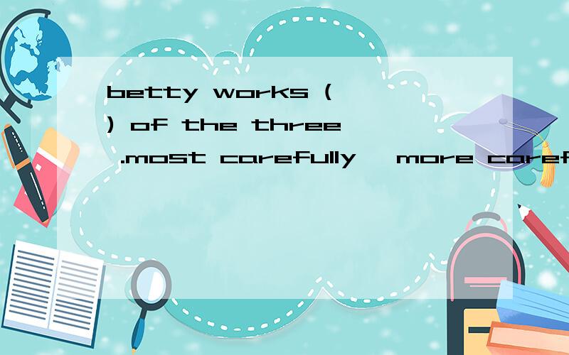 betty works ( ) of the three .most carefully ,more carefully ,more careful ,the most carefully选择填空.说出理由