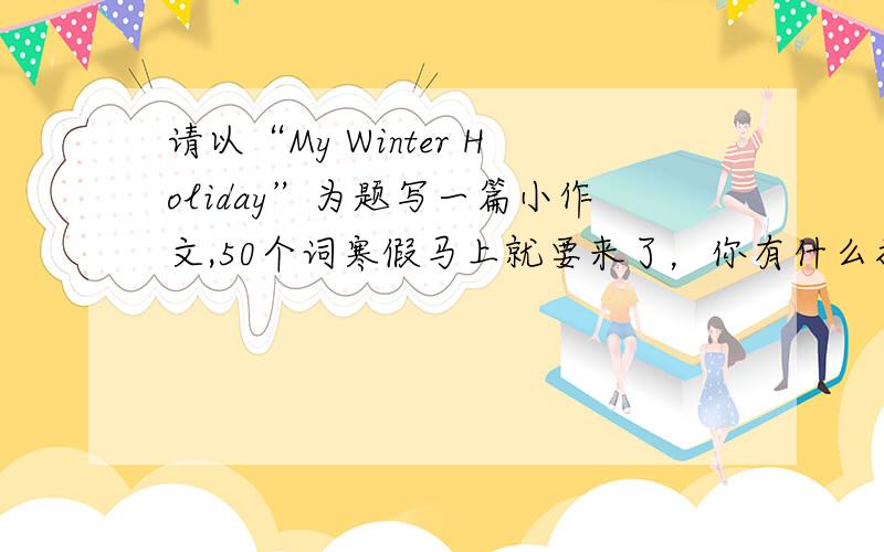 请以“My Winter Holiday”为题写一篇小作文,50个词寒假马上就要来了，你有什么打算。请以“My Winter Holiday”为题写一篇小作文，不少于50个词