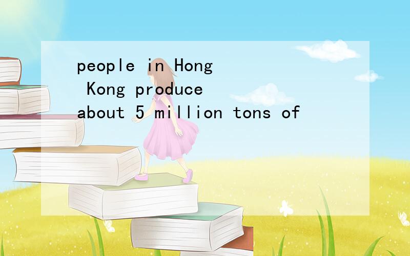 people in Hong Kong produce about 5 million tons of