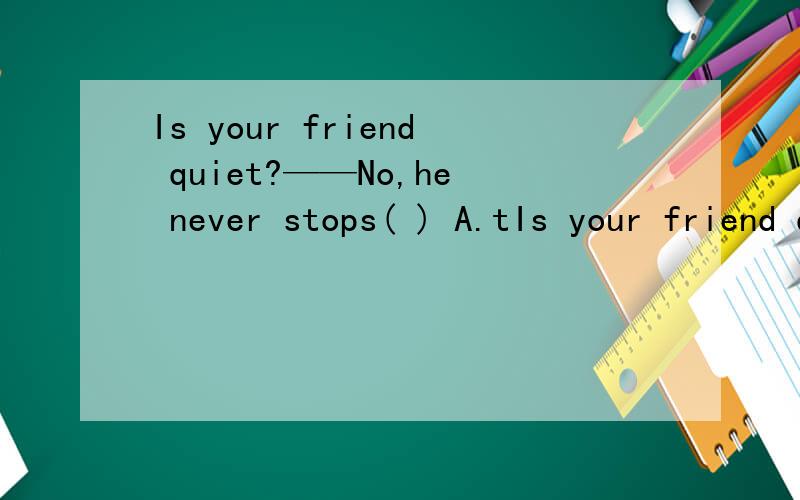Is your friend quiet?——No,he never stops( ) A.tIs your friend quiet?——No,he never stops( ) A.talk B.talking C.to talk D.is talking