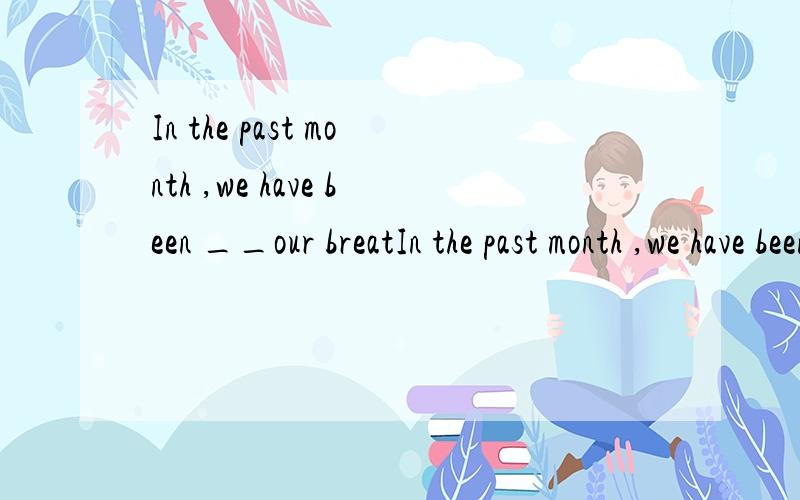 In the past month ,we have been __our breatIn the past month ,we have been __our breath for new