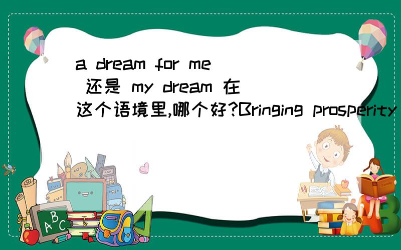 a dream for me 还是 my dream 在这个语境里,哪个好?Bringing prosperity to the nation is a dream for me/my dream.a dream for me 和 my dream 在意思上差不多，语言情感上有区别吗？说明为什么啊？