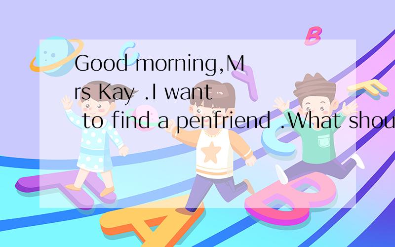 Good morning,Mrs Kay .I want to find a penfriend .What should I do? Please fill in this from.Can you help me?Sure._________,please?My name is Jim Green.填空格,英语,是关于征笔友的.
