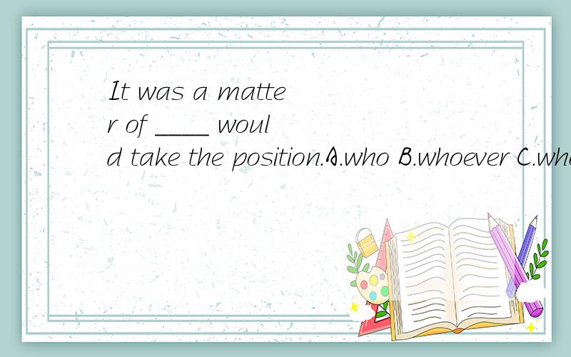 It was a matter of ____ would take the position.A.who B.whoever C.whom D.whomever