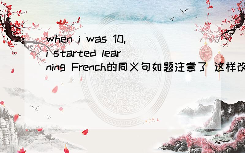 when i was 10,i started learning French的同义句如题注意了 这样改 At _____ _____ _____ ten,I started learning French填空