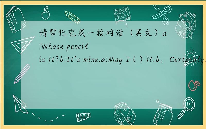 请帮忙完成一段对话（英文）a:Whose pencil is it?b:It's mine.a:May I ( ) it.b：Certainly.