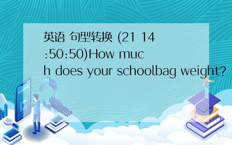 英语 句型转换 (21 14:50:50)How much does your schoolbag weight?（改为同义句）____ ______ ______ _____your schoolbag