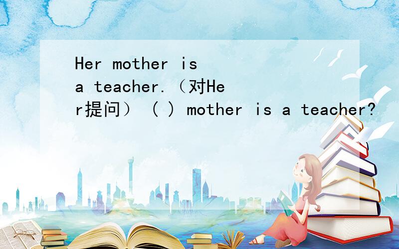 Her mother is a teacher.（对Her提问） ( ) mother is a teacher?