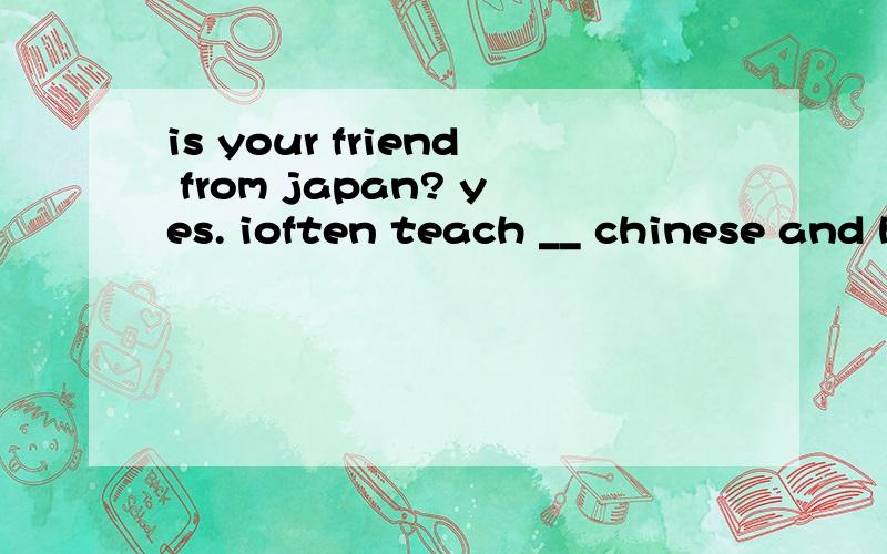 is your friend from japan? yes. ioften teach __ chinese and he teaches ___ japaneseA .  her ;mine             B . him ; we        C. her; i               D. him;me