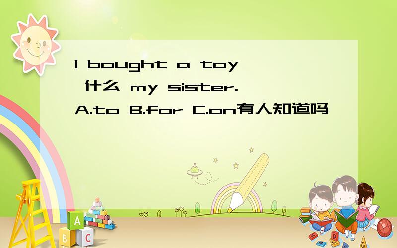 I bought a toy 什么 my sister.A.to B.for C.on有人知道吗