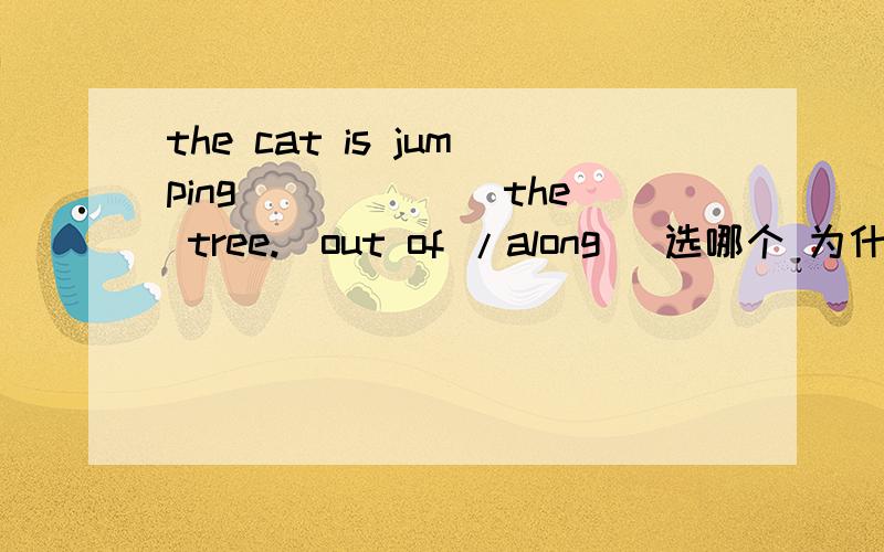the cat is jumping______ the tree.(out of /along) 选哪个 为什么?out of 是从里到外的意思 选这个的话 就是是这猫从树的里面跳到外面,选along的话 就是猫沿着树跳,到底哪个是对的?整蒙了,