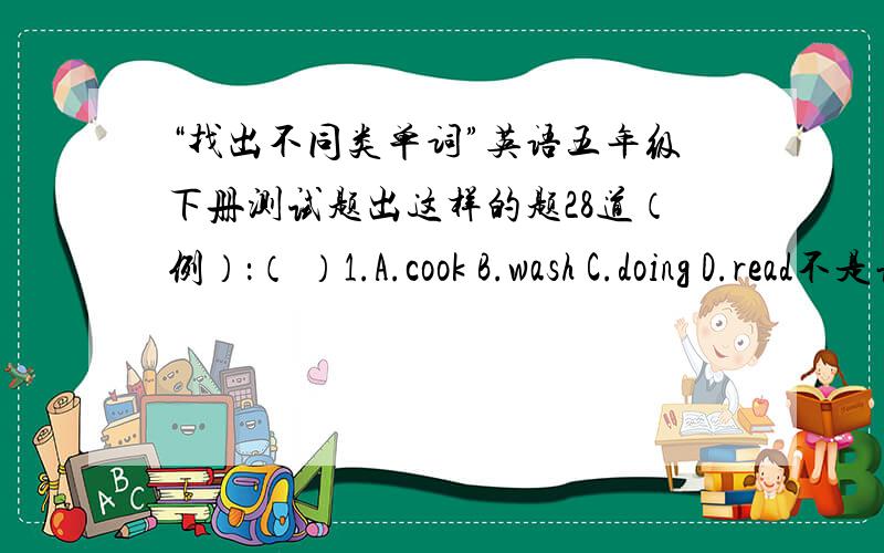 “找出不同类单词”英语五年级下册测试题出这样的题28道（例）：（ ）1.A.cook B.wash C.doing D.read不是让你们回答上面这题拉这是例题俺是让各位出28道类似此题目的题目啊