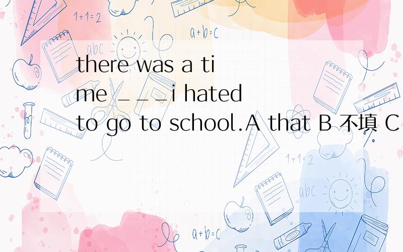 there was a time ___i hated to go to school.A that B 不填 C when D on which 为什么不选B 选C呢 不是有个I做主语了吗