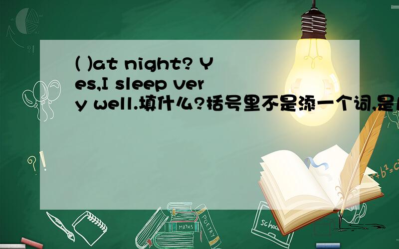 ( )at night? Yes,I sleep very well.填什么?括号里不是添一个词,是几个词