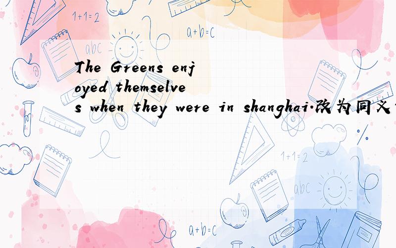 The Greens enjoyed themselves when they were in shanghai.改为同义句 The Greens ______ ______ when they were in shanghai
