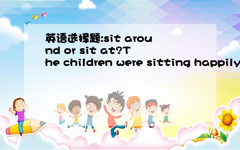 英语选择题:sit around or sit at?The children were sitting happily____ their teacher.A)between B)among C)around D)at我想sit around有围坐的意思,当然它也可以是无所事事,好像可以,但sit at是坐在旁边的意思,好像也对,