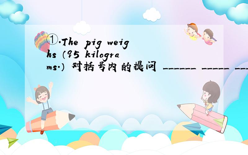 ①.The pig weighs （95 kilograms.） 对括号内的提问 ______ _____ ______ the pig weigh?