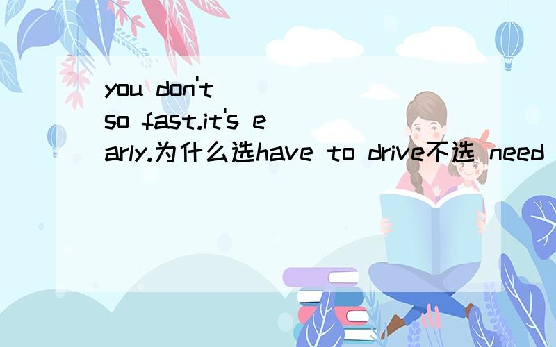 you don't_____so fast.it's early.为什么选have to drive不选 need to drive?