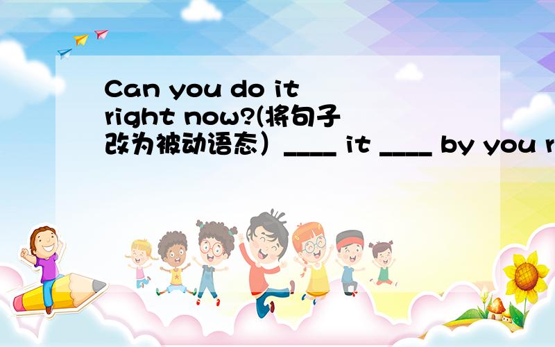 Can you do it right now?(将句子改为被动语态）____ it ____ by you right now?好像是一空一词哎
