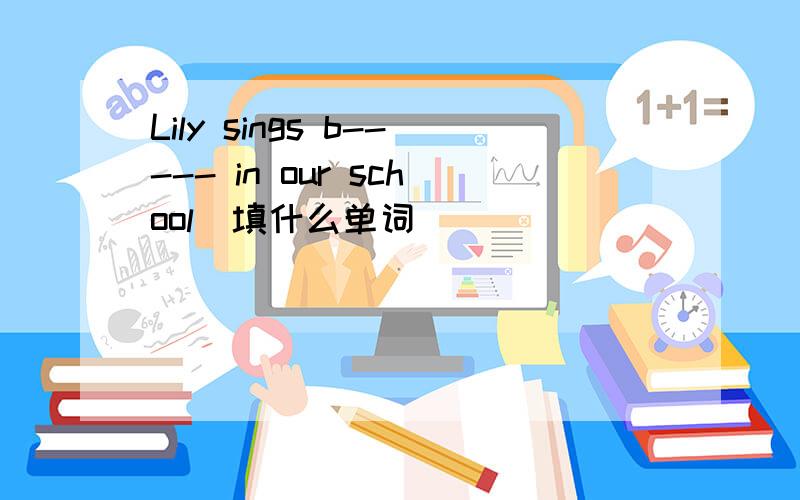 Lily sings b----- in our school(填什么单词）