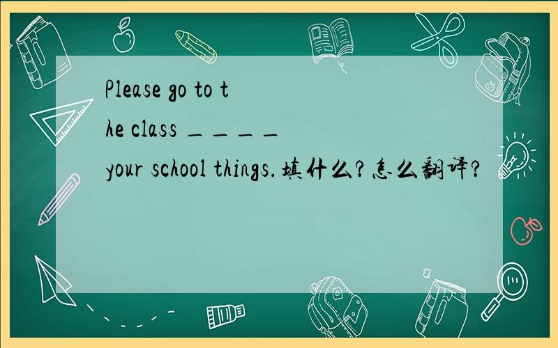 Please go to the class ____ your school things.填什么?怎么翻译?