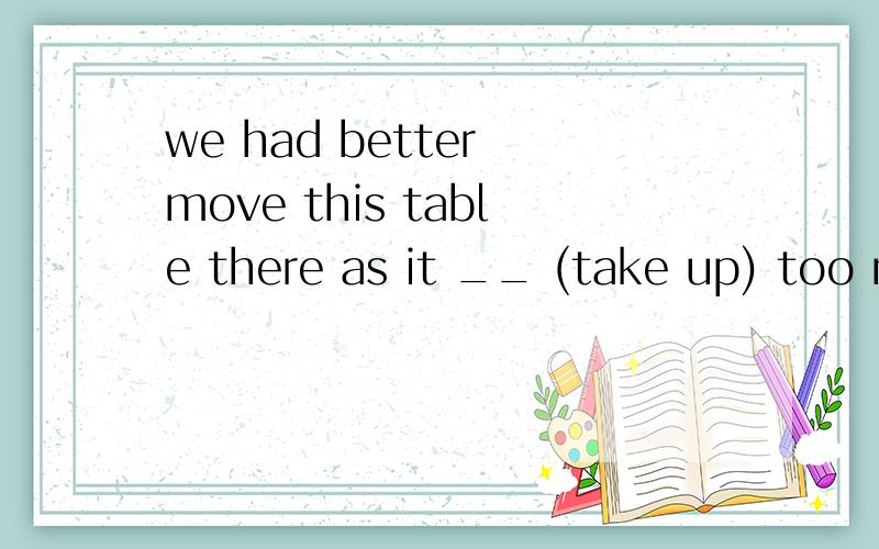 we had better move this table there as it __ (take up) too much space take up用什么时态