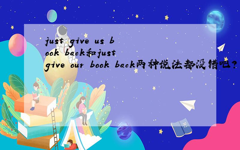 just give us book back和just give our book back两种说法都没错吧?