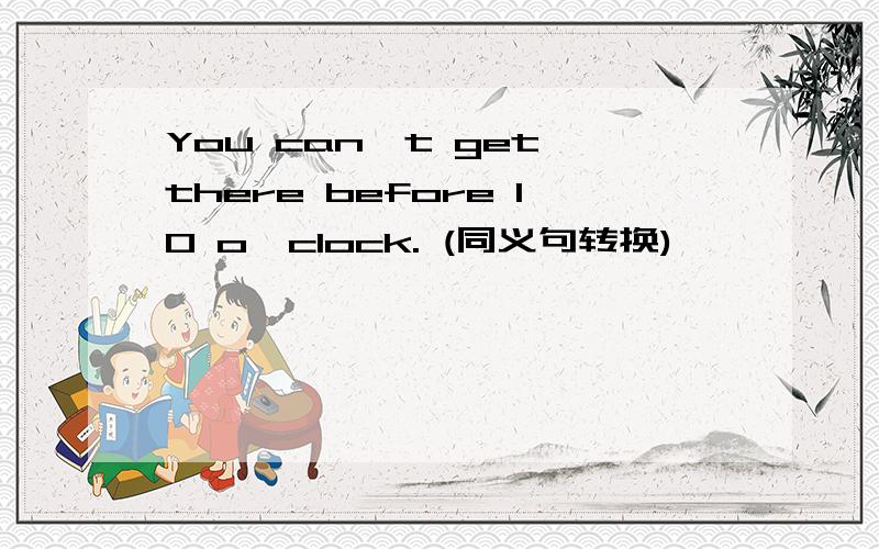 You can't get there before 10 o'clock. (同义句转换)