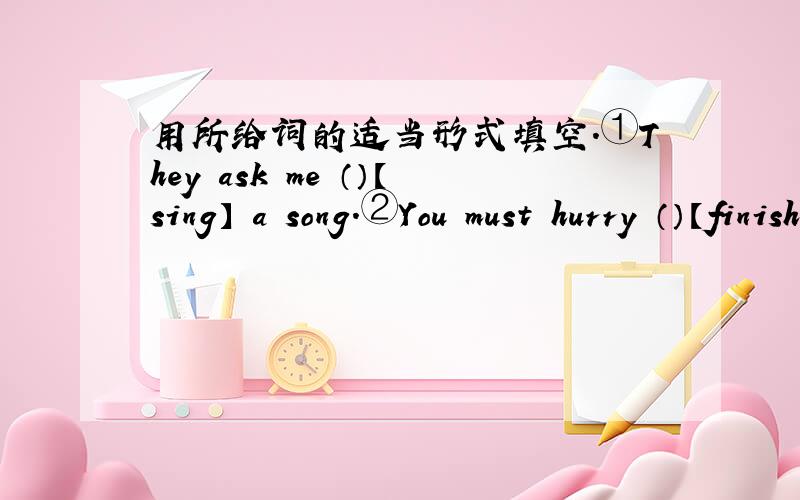 用所给词的适当形式填空.①They ask me （）【sing】 a song.②You must hurry （）【finish】your homework.
