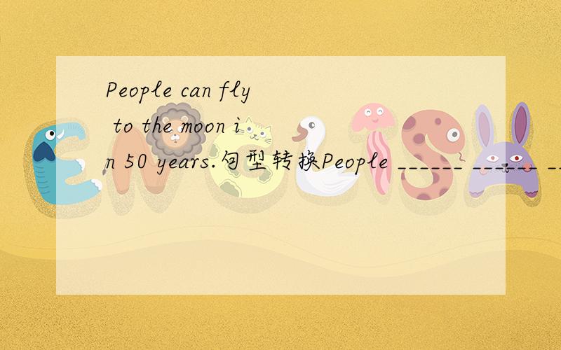 People can fly to the moon in 50 years.句型转换People ______ ______ ______ ______ fly to the moon in 50 years.