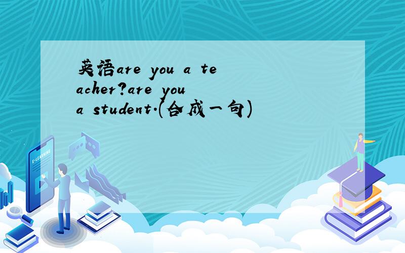 英语are you a teacher?are you a student.(合成一句)