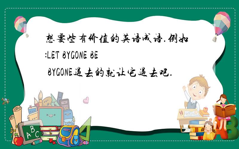 想要些有价值的英语成语.例如:LET BYGONE BE BYGONE过去的就让它过去吧.
