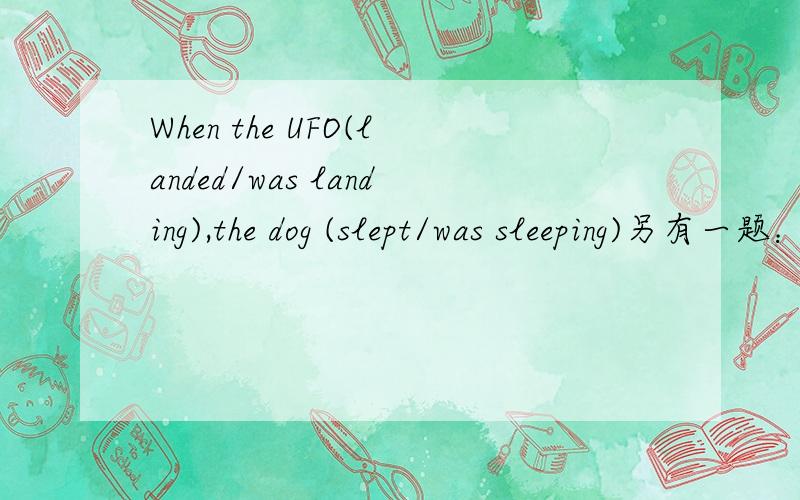 When the UFO(landed/was landing),the dog (slept/was sleeping)另有一题：When the reporter(arrived/was arriving),everybody(shouted/was shouting)这两题标准答案：第一题landed,was sleeping；第二题arrived,shouted.但我不明白为什