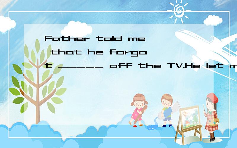 Father told me that he forgot _____ off the TV.He let me _____ home and _____.A.turning,return,to turn off it    B.tu turn,return back,turn it offC.turn,to return,turn foo them     D.to turn,return,turn it off