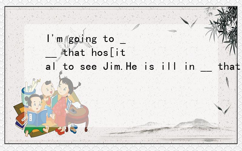I'm going to ___ that hos[ital to see Jim.He is ill in __ that hospital.A./,the B.a,the C.the,a D.the,/