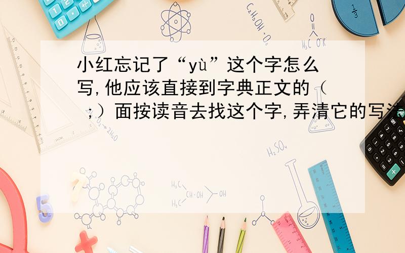 小红忘记了“yù”这个字怎么写,他应该直接到字典正文的（ ;）面按读音去找这个字,弄清它的写法.