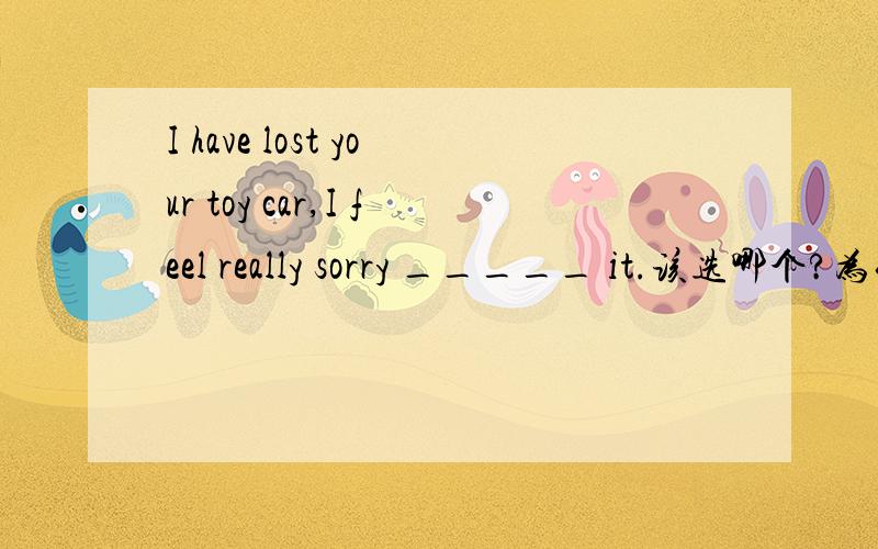 I have lost your toy car,I feel really sorry _____ it.该选哪个?为什么?A .toB.ofC.withD.for选哪个?