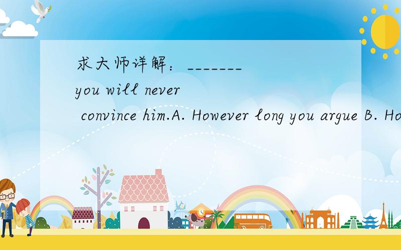 求大师详解：_______ you will never convince him.A. However long you argue B. However you argue long C. How you argue longD. How long you argue